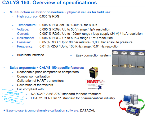 Multifunction calibrator of electrical / physical values for field use: – High accuracy: 0.005 % RDG – Temperature: 0.005 % RDG for Tc / 0.006 % for RTDs – Voltage: 0.005 % RDG / Up to 50 V range / 1µV resolution  – Current: 0.007 % RDG / Up to 100mA range / loop supply (24 V) / 1µA resolution – Resistance: 0.006 % RDG / Up to 50KΩ range / 1mΩ resolution – Pressure: 0.05 % RDG / Up to 30 bar relative / 1,000 bar absolute pressure – Frequency: 0.01 % RDG / Up to 100 KHz range / 0.01 Hz resolution – Bluetooth interface  CALYS 150 specific features: – Reasonable price compared to competitors – Comparison calibration – Calibration of HART transmitters – Calibration of thermistors – Full compliant with: - Easy-to-use & comprehensive calibration software: DATACAL – Easy connection system – NADCAP, AMS 2750 standard for heat treatment – FDA, 21 CFR Part 11 standard for pharmaceutical industry