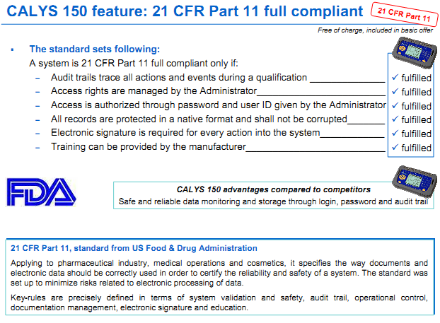 The standard sets following: A system is 21 CFR Part 11 full compliant only if: – Audit trails trace all actions and events during a qualification fulfilled – Access rights are managed by the Administratorfulfilled – Access is authorized through password and user ID given by the Administrator – All records are protected in a native format and shall not be corrupted fulfilled – Electronic signature is required for every action into the system fulfilled – Training can be provided by the manufacturer fulfilled  21 CFR Part 11, standard from US Food & Drug Administration Applying  to  pharmaceutical  industry,  medical  operations  and  cosmetics,  it  specifies  the  way  documents  and  electronic data should be correctly used in order to certify the reliability and safety of a system. The standard was  set up to minimize risks related to electronic processing of data. Key-rules  are  precisely  defined  in  terms  of  system  validation  and  safety,  audit  trail,  operational  control,  documentation management, electronic signature and education.