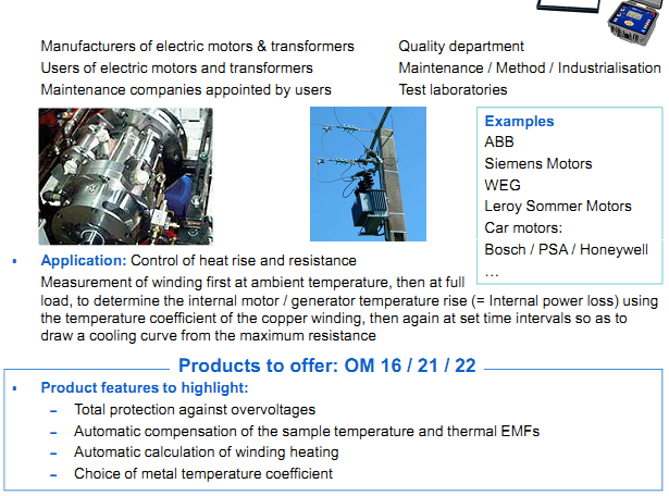 AOIP Products are applying in Motors & transformers  Manufacturers of electric motors & transformers Users of electric motors and transformers Maintenance companies appointed by users  Application: Control of heat rise and resistance Measurement of winding first at ambient temperature, then at full load, to determine the internal motor / generator temperature rise (= Internal power loss) using  the temperature coefficient of the copper winding, then again at set time intervals so as to draw a cooling curve from the maximum resistance Product features to highlight: – Total protection against overvoltages – Automatic compensation of the sample temperature and thermal EMFs – Automatic calculation of winding heating – Choice of metal temperature coefficient  Examples ABB Siemens Motors WEG Leroy Sommer Motors Car motors: Bosch / PSA / Honeywell